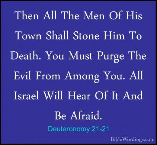 Deuteronomy 21-21 - Then All The Men Of His Town Shall Stone HimThen All The Men Of His Town Shall Stone Him To Death. You Must Purge The Evil From Among You. All Israel Will Hear Of It And Be Afraid. 