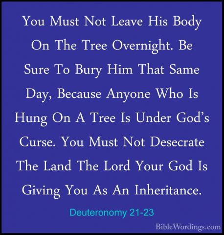 Deuteronomy 21-23 - You Must Not Leave His Body On The Tree OvernYou Must Not Leave His Body On The Tree Overnight. Be Sure To Bury Him That Same Day, Because Anyone Who Is Hung On A Tree Is Under God's Curse. You Must Not Desecrate The Land The Lord Your God Is Giving You As An Inheritance.