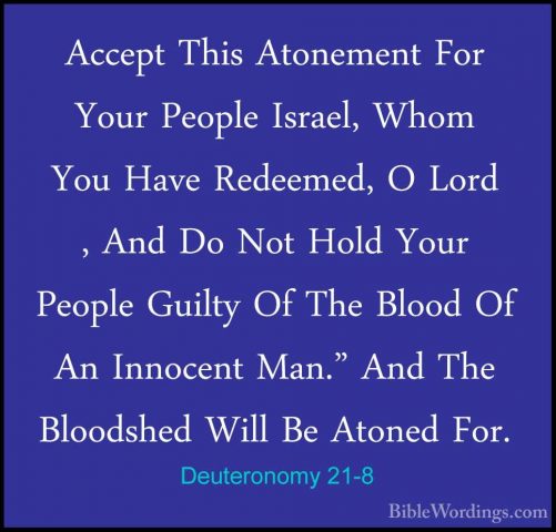 Deuteronomy 21-8 - Accept This Atonement For Your People Israel,Accept This Atonement For Your People Israel, Whom You Have Redeemed, O Lord , And Do Not Hold Your People Guilty Of The Blood Of An Innocent Man." And The Bloodshed Will Be Atoned For. 