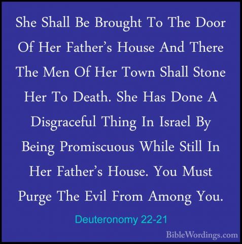 Deuteronomy 22-21 - She Shall Be Brought To The Door Of Her FatheShe Shall Be Brought To The Door Of Her Father's House And There The Men Of Her Town Shall Stone Her To Death. She Has Done A Disgraceful Thing In Israel By Being Promiscuous While Still In Her Father's House. You Must Purge The Evil From Among You. 