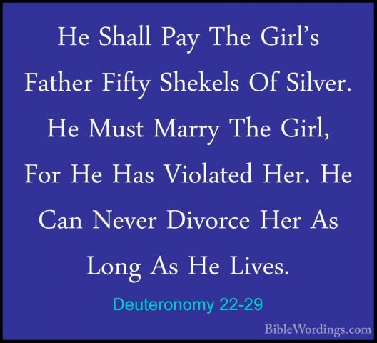 Deuteronomy 22-29 - He Shall Pay The Girl's Father Fifty ShekelsHe Shall Pay The Girl's Father Fifty Shekels Of Silver. He Must Marry The Girl, For He Has Violated Her. He Can Never Divorce Her As Long As He Lives. 