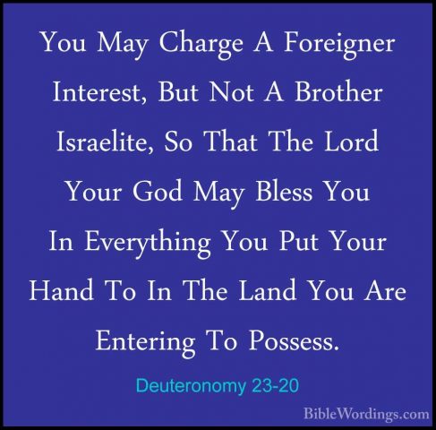 Deuteronomy 23-20 - You May Charge A Foreigner Interest, But NotYou May Charge A Foreigner Interest, But Not A Brother Israelite, So That The Lord Your God May Bless You In Everything You Put Your Hand To In The Land You Are Entering To Possess. 