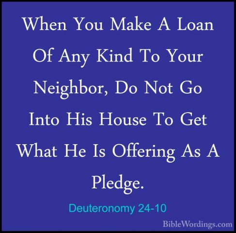 Deuteronomy 24-10 - When You Make A Loan Of Any Kind To Your NeigWhen You Make A Loan Of Any Kind To Your Neighbor, Do Not Go Into His House To Get What He Is Offering As A Pledge. 