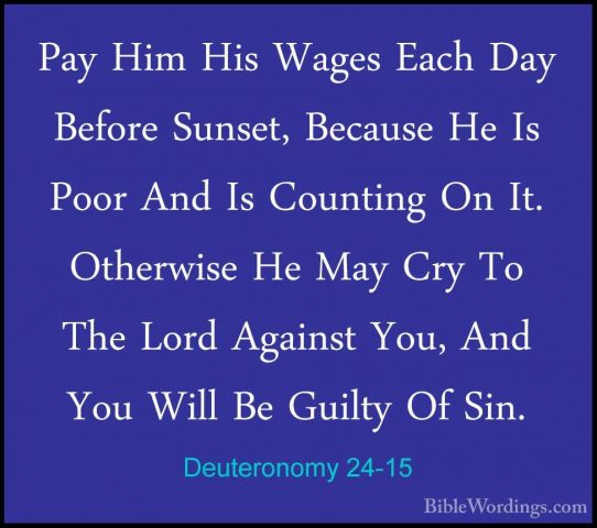 Deuteronomy 24-15 - Pay Him His Wages Each Day Before Sunset, BecPay Him His Wages Each Day Before Sunset, Because He Is Poor And Is Counting On It. Otherwise He May Cry To The Lord Against You, And You Will Be Guilty Of Sin. 