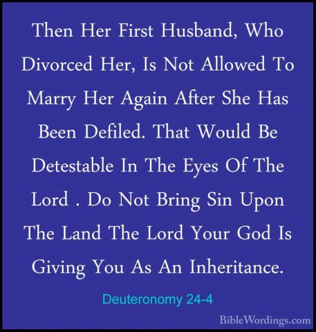 Deuteronomy 24-4 - Then Her First Husband, Who Divorced Her, Is NThen Her First Husband, Who Divorced Her, Is Not Allowed To Marry Her Again After She Has Been Defiled. That Would Be Detestable In The Eyes Of The Lord . Do Not Bring Sin Upon The Land The Lord Your God Is Giving You As An Inheritance. 
