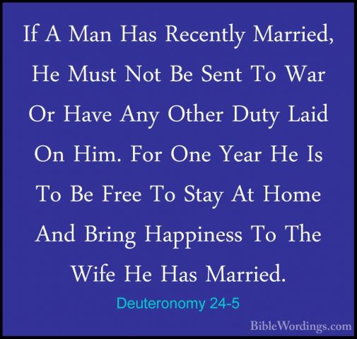 Deuteronomy 24-5 - If A Man Has Recently Married, He Must Not BeIf A Man Has Recently Married, He Must Not Be Sent To War Or Have Any Other Duty Laid On Him. For One Year He Is To Be Free To Stay At Home And Bring Happiness To The Wife He Has Married. 