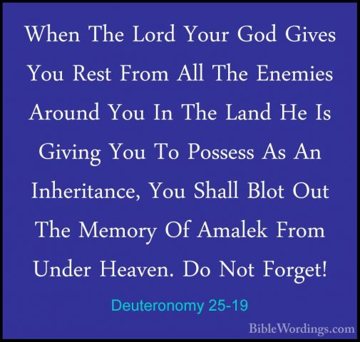 Deuteronomy 25-19 - When The Lord Your God Gives You Rest From AlWhen The Lord Your God Gives You Rest From All The Enemies Around You In The Land He Is Giving You To Possess As An Inheritance, You Shall Blot Out The Memory Of Amalek From Under Heaven. Do Not Forget!