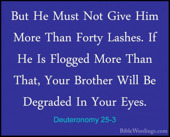 Deuteronomy 25-3 - But He Must Not Give Him More Than Forty LasheBut He Must Not Give Him More Than Forty Lashes. If He Is Flogged More Than That, Your Brother Will Be Degraded In Your Eyes. 