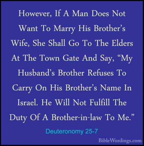 Deuteronomy 25-7 - However, If A Man Does Not Want To Marry His BHowever, If A Man Does Not Want To Marry His Brother's Wife, She Shall Go To The Elders At The Town Gate And Say, "My Husband's Brother Refuses To Carry On His Brother's Name In Israel. He Will Not Fulfill The Duty Of A Brother-in-law To Me." 
