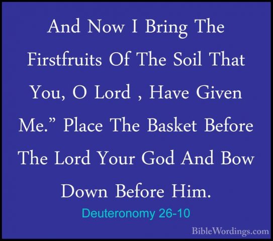 Deuteronomy 26-10 - And Now I Bring The Firstfruits Of The Soil TAnd Now I Bring The Firstfruits Of The Soil That You, O Lord , Have Given Me." Place The Basket Before The Lord Your God And Bow Down Before Him. 