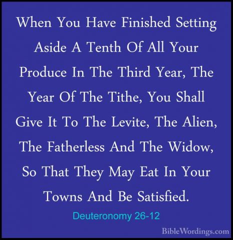 Deuteronomy 26-12 - When You Have Finished Setting Aside A TenthWhen You Have Finished Setting Aside A Tenth Of All Your Produce In The Third Year, The Year Of The Tithe, You Shall Give It To The Levite, The Alien, The Fatherless And The Widow, So That They May Eat In Your Towns And Be Satisfied. 
