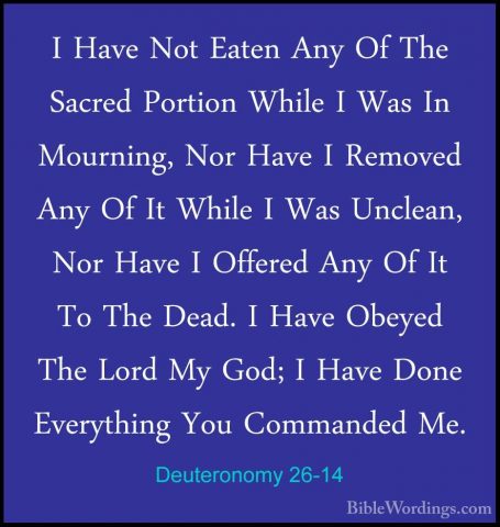 Deuteronomy 26-14 - I Have Not Eaten Any Of The Sacred Portion WhI Have Not Eaten Any Of The Sacred Portion While I Was In Mourning, Nor Have I Removed Any Of It While I Was Unclean, Nor Have I Offered Any Of It To The Dead. I Have Obeyed The Lord My God; I Have Done Everything You Commanded Me. 