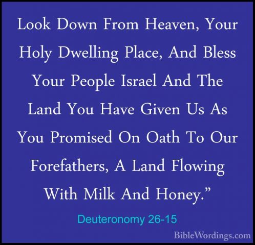 Deuteronomy 26-15 - Look Down From Heaven, Your Holy Dwelling PlaLook Down From Heaven, Your Holy Dwelling Place, And Bless Your People Israel And The Land You Have Given Us As You Promised On Oath To Our Forefathers, A Land Flowing With Milk And Honey." 