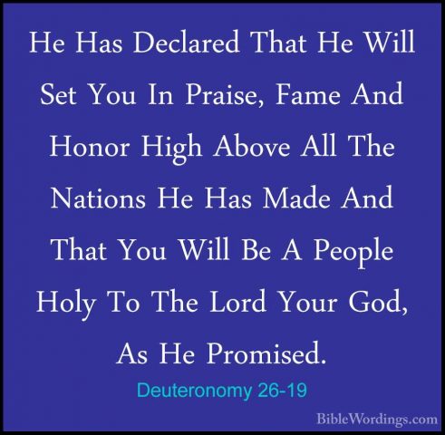 Deuteronomy 26-19 - He Has Declared That He Will Set You In PraisHe Has Declared That He Will Set You In Praise, Fame And Honor High Above All The Nations He Has Made And That You Will Be A People Holy To The Lord Your God, As He Promised.
