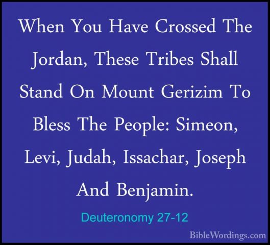 Deuteronomy 27-12 - When You Have Crossed The Jordan, These TribeWhen You Have Crossed The Jordan, These Tribes Shall Stand On Mount Gerizim To Bless The People: Simeon, Levi, Judah, Issachar, Joseph And Benjamin. 