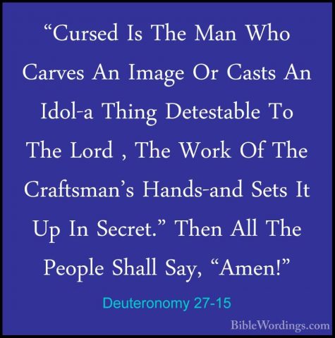 Deuteronomy 27-15 - "Cursed Is The Man Who Carves An Image Or Cas"Cursed Is The Man Who Carves An Image Or Casts An Idol-a Thing Detestable To The Lord , The Work Of The Craftsman's Hands-and Sets It Up In Secret." Then All The People Shall Say, "Amen!" 