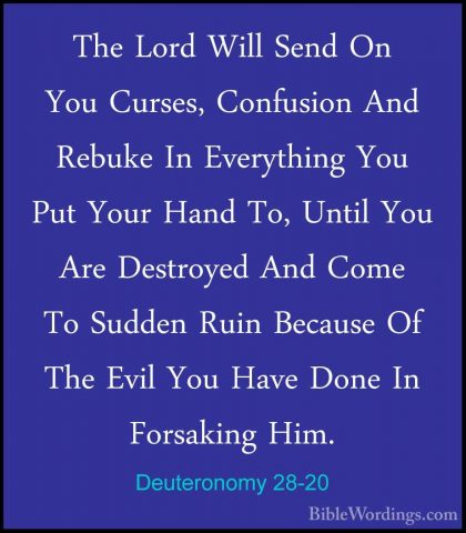Deuteronomy 28-20 - The Lord Will Send On You Curses, Confusion AThe Lord Will Send On You Curses, Confusion And Rebuke In Everything You Put Your Hand To, Until You Are Destroyed And Come To Sudden Ruin Because Of The Evil You Have Done In Forsaking Him. 