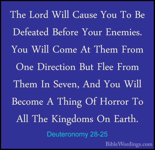 Deuteronomy 28-25 - The Lord Will Cause You To Be Defeated BeforeThe Lord Will Cause You To Be Defeated Before Your Enemies. You Will Come At Them From One Direction But Flee From Them In Seven, And You Will Become A Thing Of Horror To All The Kingdoms On Earth. 