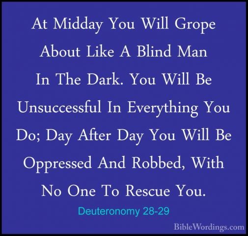 Deuteronomy 28-29 - At Midday You Will Grope About Like A Blind MAt Midday You Will Grope About Like A Blind Man In The Dark. You Will Be Unsuccessful In Everything You Do; Day After Day You Will Be Oppressed And Robbed, With No One To Rescue You. 