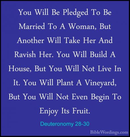 Deuteronomy 28-30 - You Will Be Pledged To Be Married To A Woman,You Will Be Pledged To Be Married To A Woman, But Another Will Take Her And Ravish Her. You Will Build A House, But You Will Not Live In It. You Will Plant A Vineyard, But You Will Not Even Begin To Enjoy Its Fruit. 