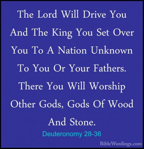 Deuteronomy 28-36 - The Lord Will Drive You And The King You SetThe Lord Will Drive You And The King You Set Over You To A Nation Unknown To You Or Your Fathers. There You Will Worship Other Gods, Gods Of Wood And Stone. 