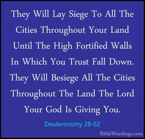 Deuteronomy 28-52 - They Will Lay Siege To All The Cities ThroughThey Will Lay Siege To All The Cities Throughout Your Land Until The High Fortified Walls In Which You Trust Fall Down. They Will Besiege All The Cities Throughout The Land The Lord Your God Is Giving You. 