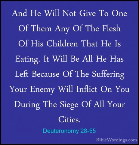 Deuteronomy 28-55 - And He Will Not Give To One Of Them Any Of ThAnd He Will Not Give To One Of Them Any Of The Flesh Of His Children That He Is Eating. It Will Be All He Has Left Because Of The Suffering Your Enemy Will Inflict On You During The Siege Of All Your Cities. 