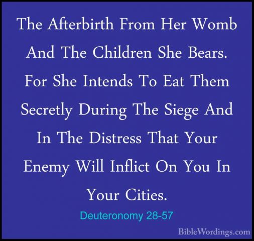 Deuteronomy 28-57 - The Afterbirth From Her Womb And The ChildrenThe Afterbirth From Her Womb And The Children She Bears. For She Intends To Eat Them Secretly During The Siege And In The Distress That Your Enemy Will Inflict On You In Your Cities. 