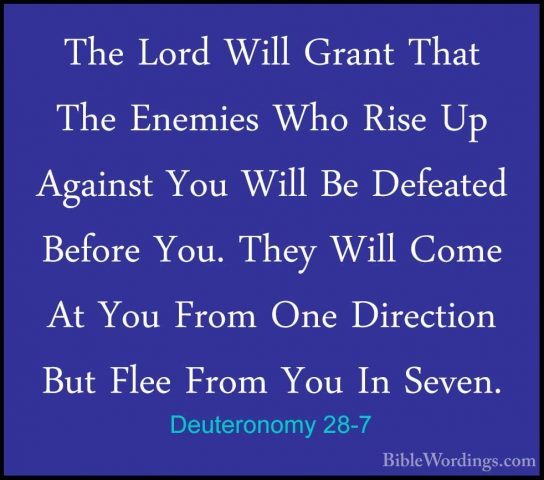 Deuteronomy 28-7 - The Lord Will Grant That The Enemies Who RiseThe Lord Will Grant That The Enemies Who Rise Up Against You Will Be Defeated Before You. They Will Come At You From One Direction But Flee From You In Seven. 