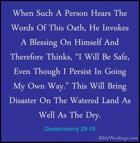 Deuteronomy 29-19 - When Such A Person Hears The Words Of This OaWhen Such A Person Hears The Words Of This Oath, He Invokes A Blessing On Himself And Therefore Thinks, "I Will Be Safe, Even Though I Persist In Going My Own Way." This Will Bring Disaster On The Watered Land As Well As The Dry. 