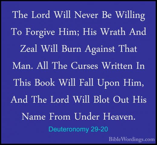 Deuteronomy 29-20 - The Lord Will Never Be Willing To Forgive HimThe Lord Will Never Be Willing To Forgive Him; His Wrath And Zeal Will Burn Against That Man. All The Curses Written In This Book Will Fall Upon Him, And The Lord Will Blot Out His Name From Under Heaven. 