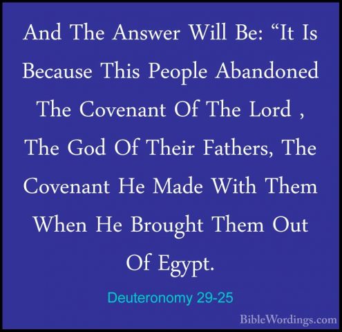 Deuteronomy 29-25 - And The Answer Will Be: "It Is Because This PAnd The Answer Will Be: "It Is Because This People Abandoned The Covenant Of The Lord , The God Of Their Fathers, The Covenant He Made With Them When He Brought Them Out Of Egypt. 