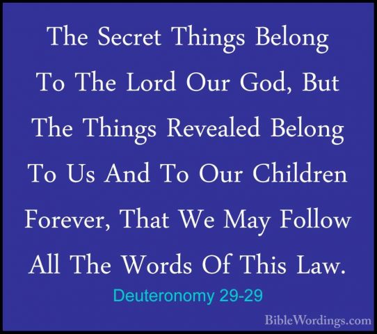 Deuteronomy 29-29 - The Secret Things Belong To The Lord Our God,The Secret Things Belong To The Lord Our God, But The Things Revealed Belong To Us And To Our Children Forever, That We May Follow All The Words Of This Law.