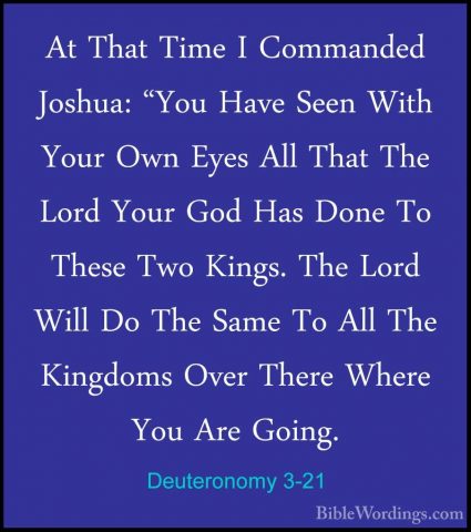 Deuteronomy 3-21 - At That Time I Commanded Joshua: "You Have SeeAt That Time I Commanded Joshua: "You Have Seen With Your Own Eyes All That The Lord Your God Has Done To These Two Kings. The Lord Will Do The Same To All The Kingdoms Over There Where You Are Going. 