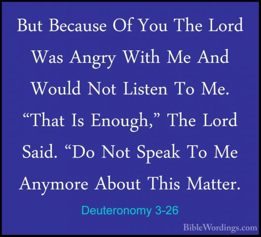 Deuteronomy 3-26 - But Because Of You The Lord Was Angry With MeBut Because Of You The Lord Was Angry With Me And Would Not Listen To Me. "That Is Enough," The Lord Said. "Do Not Speak To Me Anymore About This Matter. 