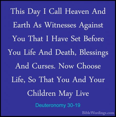 Deuteronomy 30-19 - This Day I Call Heaven And Earth As WitnessesThis Day I Call Heaven And Earth As Witnesses Against You That I Have Set Before You Life And Death, Blessings And Curses. Now Choose Life, So That You And Your Children May Live 