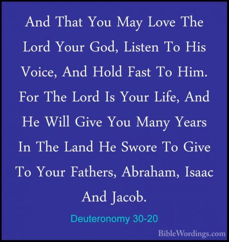 Deuteronomy 30-20 - And That You May Love The Lord Your God, ListAnd That You May Love The Lord Your God, Listen To His Voice, And Hold Fast To Him. For The Lord Is Your Life, And He Will Give You Many Years In The Land He Swore To Give To Your Fathers, Abraham, Isaac And Jacob.