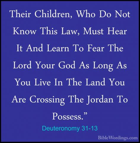 Deuteronomy 31-13 - Their Children, Who Do Not Know This Law, MusTheir Children, Who Do Not Know This Law, Must Hear It And Learn To Fear The Lord Your God As Long As You Live In The Land You Are Crossing The Jordan To Possess." 