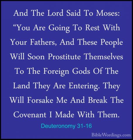 Deuteronomy 31-16 - And The Lord Said To Moses: "You Are Going ToAnd The Lord Said To Moses: "You Are Going To Rest With Your Fathers, And These People Will Soon Prostitute Themselves To The Foreign Gods Of The Land They Are Entering. They Will Forsake Me And Break The Covenant I Made With Them. 