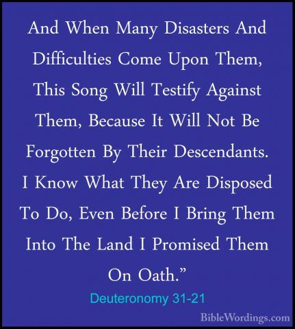 Deuteronomy 31-21 - And When Many Disasters And Difficulties ComeAnd When Many Disasters And Difficulties Come Upon Them, This Song Will Testify Against Them, Because It Will Not Be Forgotten By Their Descendants. I Know What They Are Disposed To Do, Even Before I Bring Them Into The Land I Promised Them On Oath." 