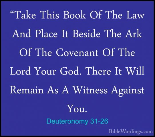 Deuteronomy 31-26 - "Take This Book Of The Law And Place It Besid"Take This Book Of The Law And Place It Beside The Ark Of The Covenant Of The Lord Your God. There It Will Remain As A Witness Against You. 