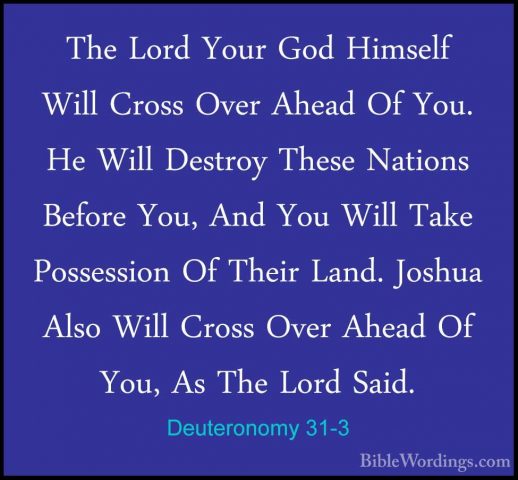 Deuteronomy 31-3 - The Lord Your God Himself Will Cross Over AheaThe Lord Your God Himself Will Cross Over Ahead Of You. He Will Destroy These Nations Before You, And You Will Take Possession Of Their Land. Joshua Also Will Cross Over Ahead Of You, As The Lord Said. 