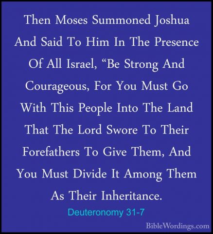 Deuteronomy 31-7 - Then Moses Summoned Joshua And Said To Him InThen Moses Summoned Joshua And Said To Him In The Presence Of All Israel, "Be Strong And Courageous, For You Must Go With This People Into The Land That The Lord Swore To Their Forefathers To Give Them, And You Must Divide It Among Them As Their Inheritance. 