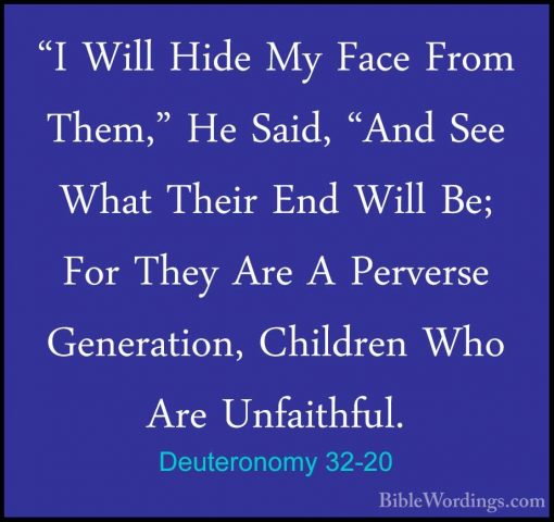 Deuteronomy 32-20 - "I Will Hide My Face From Them," He Said, "An"I Will Hide My Face From Them," He Said, "And See What Their End Will Be; For They Are A Perverse Generation, Children Who Are Unfaithful. 