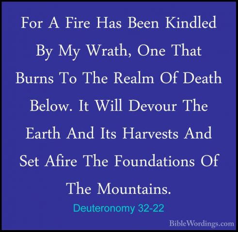 Deuteronomy 32-22 - For A Fire Has Been Kindled By My Wrath, OneFor A Fire Has Been Kindled By My Wrath, One That Burns To The Realm Of Death Below. It Will Devour The Earth And Its Harvests And Set Afire The Foundations Of The Mountains. 