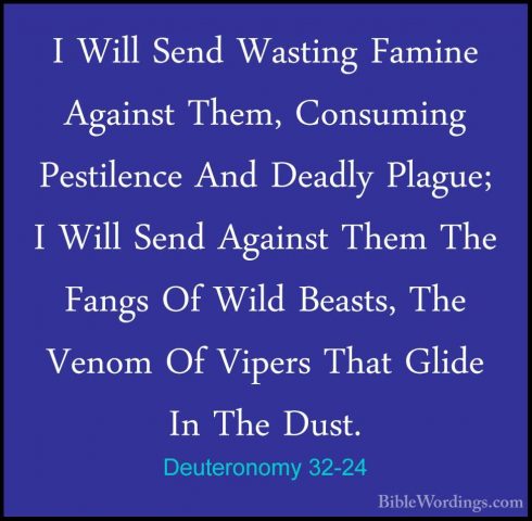 Deuteronomy 32-24 - I Will Send Wasting Famine Against Them, ConsI Will Send Wasting Famine Against Them, Consuming Pestilence And Deadly Plague; I Will Send Against Them The Fangs Of Wild Beasts, The Venom Of Vipers That Glide In The Dust. 