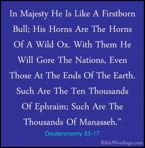 Deuteronomy 33-17 - In Majesty He Is Like A Firstborn Bull; His HIn Majesty He Is Like A Firstborn Bull; His Horns Are The Horns Of A Wild Ox. With Them He Will Gore The Nations, Even Those At The Ends Of The Earth. Such Are The Ten Thousands Of Ephraim; Such Are The Thousands Of Manasseh." 