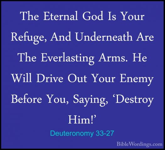 Deuteronomy 33-27 - The Eternal God Is Your Refuge, And UnderneatThe Eternal God Is Your Refuge, And Underneath Are The Everlasting Arms. He Will Drive Out Your Enemy Before You, Saying, 'Destroy Him!' 
