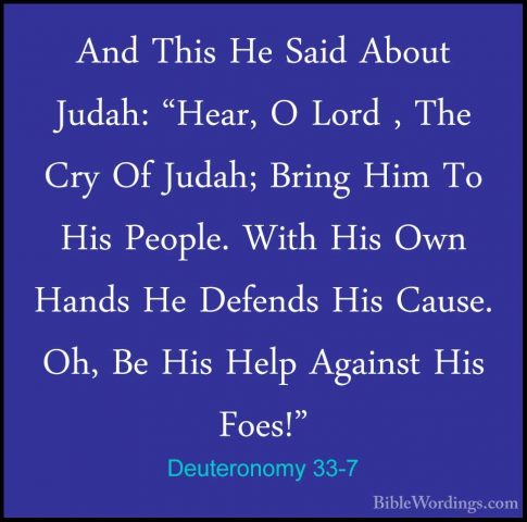 Deuteronomy 33-7 - And This He Said About Judah: "Hear, O Lord ,And This He Said About Judah: "Hear, O Lord , The Cry Of Judah; Bring Him To His People. With His Own Hands He Defends His Cause. Oh, Be His Help Against His Foes!" 