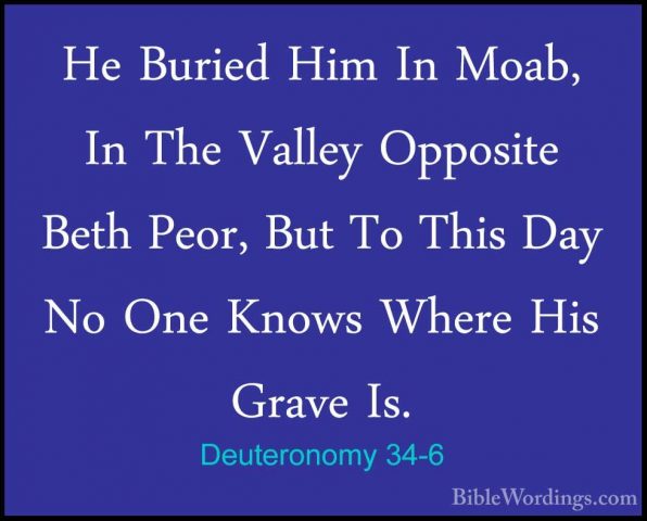 Deuteronomy 34-6 - He Buried Him In Moab, In The Valley OppositeHe Buried Him In Moab, In The Valley Opposite Beth Peor, But To This Day No One Knows Where His Grave Is. 